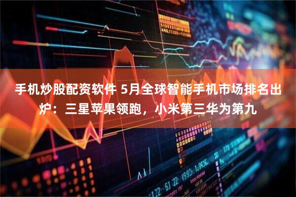 手机炒股配资软件 5月全球智能手机市场排名出炉:三星苹果领跑,小米第三华为第九