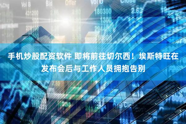 手机炒股配资软件 即将前往切尔西！埃斯特旺在发布会后与工作人员拥抱告别