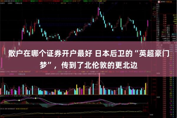 散户在哪个证券开户最好 日本后卫的“英超豪门梦”，传到了北伦敦的更北边