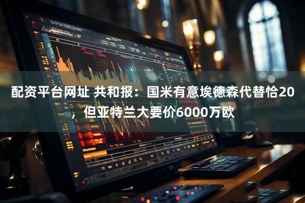 配资平台网址 共和报：国米有意埃德森代替恰20，但亚特兰大要价6000万欧