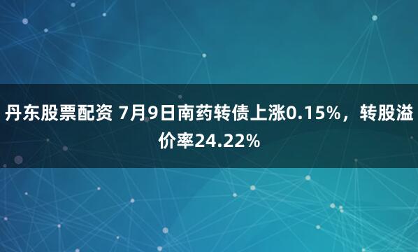 丹东股票配资 7月9日南药转债上涨0.15%，转股溢价率24.22%