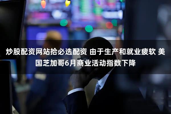 炒股配资网站拾必选配资 由于生产和就业疲软 美国芝加哥6月商业活动指数下降