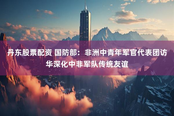 丹东股票配资 国防部：非洲中青年军官代表团访华深化中非军队传统友谊