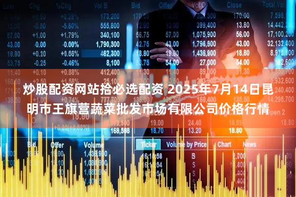 炒股配资网站拾必选配资 2025年7月14日昆明市王旗营蔬菜批发市场有限公司价格行情
