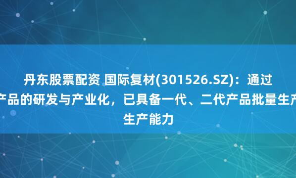 丹东股票配资 国际复材(301526.SZ)：通过LDK产品的研发与产业化，已具备一代、二代产品批量生产能力