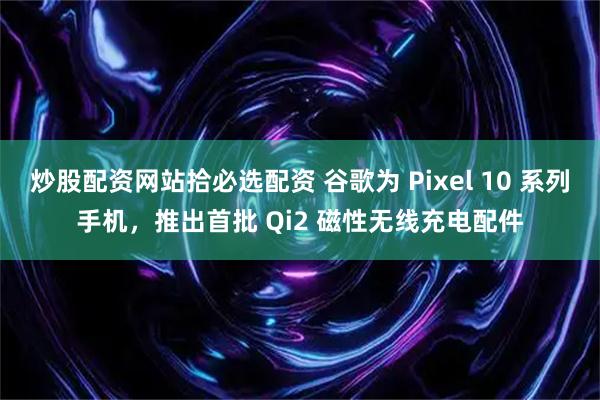 炒股配资网站拾必选配资 谷歌为 Pixel 10 系列手机,推出首批 Qi2 磁性无线充电配件