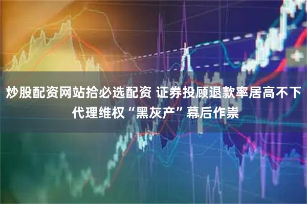 炒股配资网站拾必选配资 证券投顾退款率居高不下 代理维权“黑灰产”幕后作祟