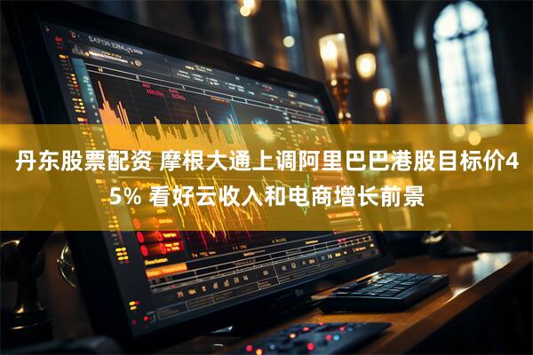 丹东股票配资 摩根大通上调阿里巴巴港股目标价45% 看好云收入和电商增长前景