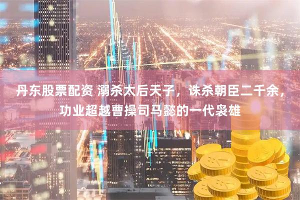 丹东股票配资 溺杀太后天子，诛杀朝臣二千余，功业超越曹操司马懿的一代袅雄