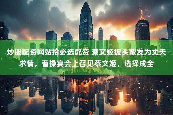 炒股配资网站拾必选配资 蔡文姬披头散发为丈夫求情，曹操宴会上召见蔡文姬，选择成全