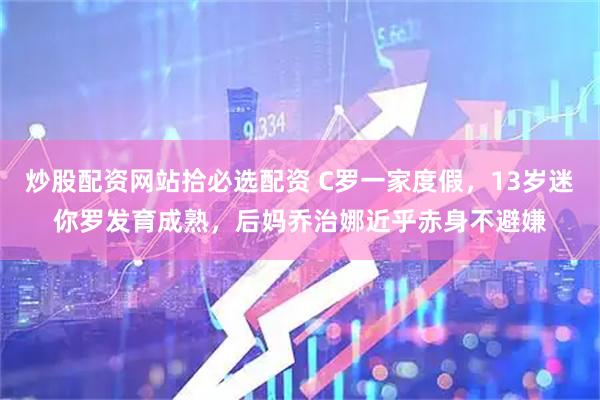 炒股配资网站拾必选配资 C罗一家度假，13岁迷你罗发育成熟，后妈乔治娜近乎赤身不避嫌