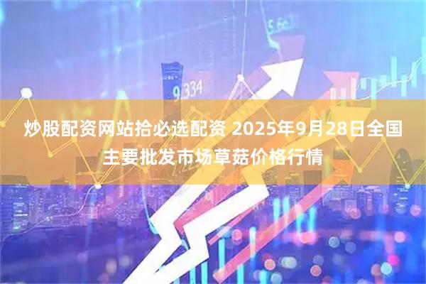 炒股配资网站拾必选配资 2025年9月28日全国主要批发市场草菇价格行情