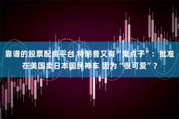 靠谱的股票配资平台 特朗普又有“鬼点子”:批准在美国卖日本国民神车 因为“很可爱”?