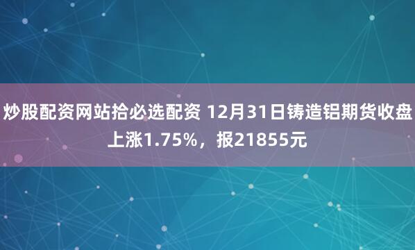 炒股配资网站拾必选配资 12月31日铸造铝期货收盘上涨1.75%,报21855元