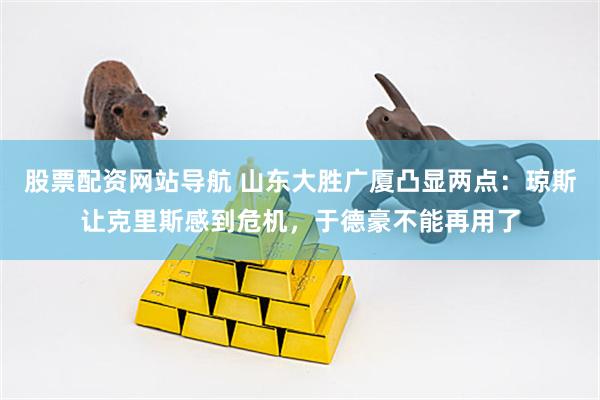 股票配资网站导航 山东大胜广厦凸显两点：琼斯让克里斯感到危机，于德豪不能再用了
