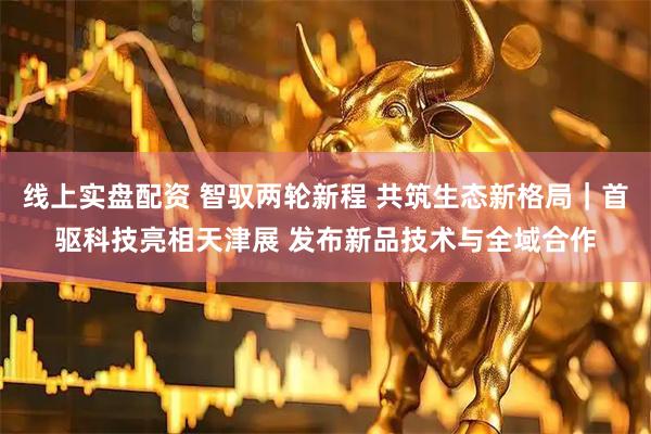 线上实盘配资 智驭两轮新程 共筑生态新格局｜首驱科技亮相天津展 发布新品技术与全域合作