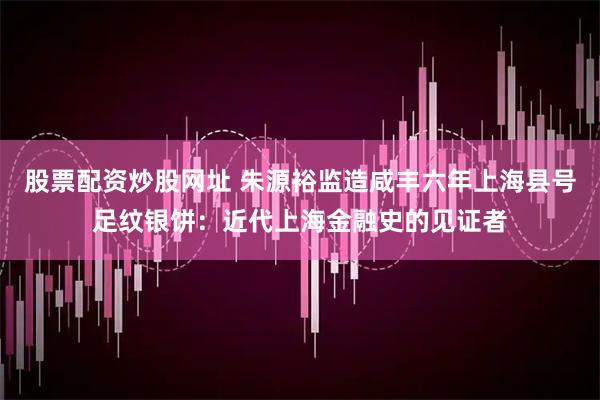 股票配资炒股网址 朱源裕监造咸丰六年上海县号足纹银饼：近代上海金融史的见证者
