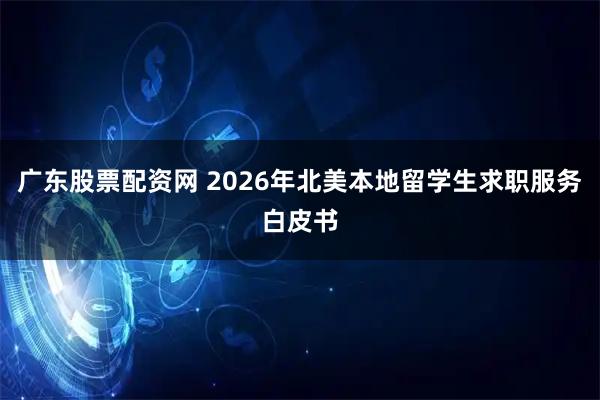 广东股票配资网 2026年北美本地留学生求职服务白皮书