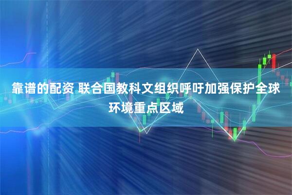 靠谱的配资 联合国教科文组织呼吁加强保护全球环境重点区域