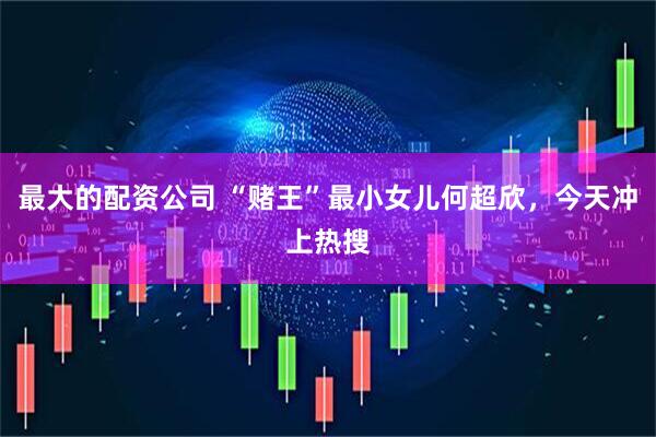 最大的配资公司 “赌王”最小女儿何超欣，今天冲上热搜