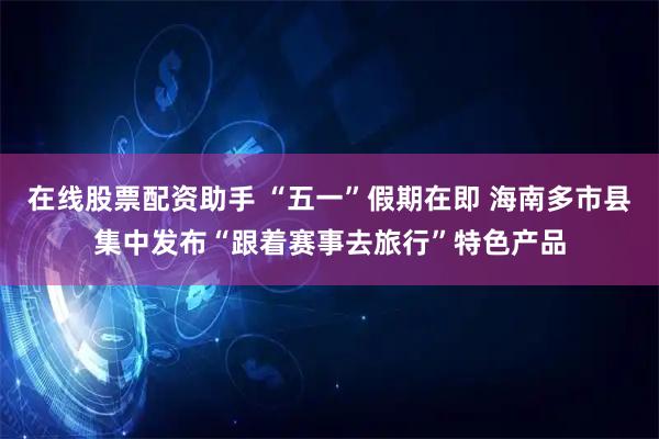 在线股票配资助手 “五一”假期在即 海南多市县集中发布“跟着赛事去旅行”特色产品