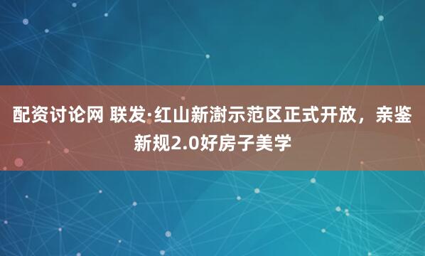 配资讨论网 联发·红山新澍示范区正式开放，亲鉴新规2.0好房子美学