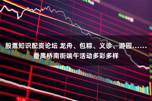 股票知识配资论坛 龙舟、包粽、义诊、游园……番禺桥南街端午活动多彩多样