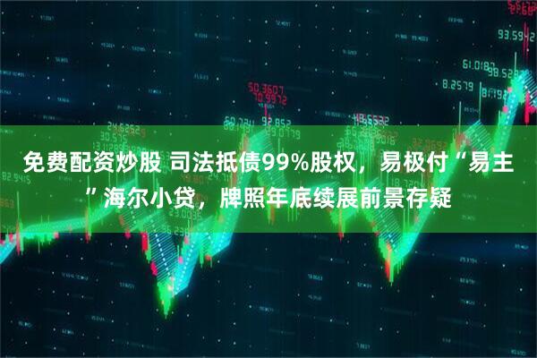 免费配资炒股 司法抵债99%股权，易极付“易主”海尔小贷，牌照年底续展前景存疑