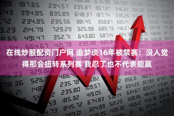 在线炒股配资门户网 追梦谈16年被禁赛：没人觉得那会扭转系列赛 我忍了也不代表能赢