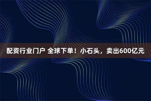 配资行业门户 全球下单！小石头，卖出600亿元