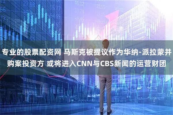 专业的股票配资网 马斯克被提议作为华纳-派拉蒙并购案投资方 或将进入CNN与CBS新闻的运营财团